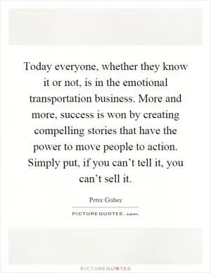 Today everyone, whether they know it or not, is in the emotional transportation business. More and more, success is won by creating compelling stories that have the power to move people to action. Simply put, if you can’t tell it, you can’t sell it Picture Quote #1