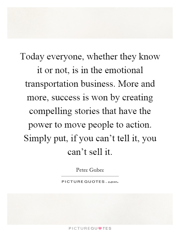 Today everyone, whether they know it or not, is in the emotional transportation business. More and more, success is won by creating compelling stories that have the power to move people to action. Simply put, if you can't tell it, you can't sell it Picture Quote #1