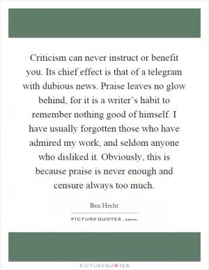 Criticism can never instruct or benefit you. Its chief effect is that of a telegram with dubious news. Praise leaves no glow behind, for it is a writer’s habit to remember nothing good of himself. I have usually forgotten those who have admired my work, and seldom anyone who disliked it. Obviously, this is because praise is never enough and censure always too much Picture Quote #1
