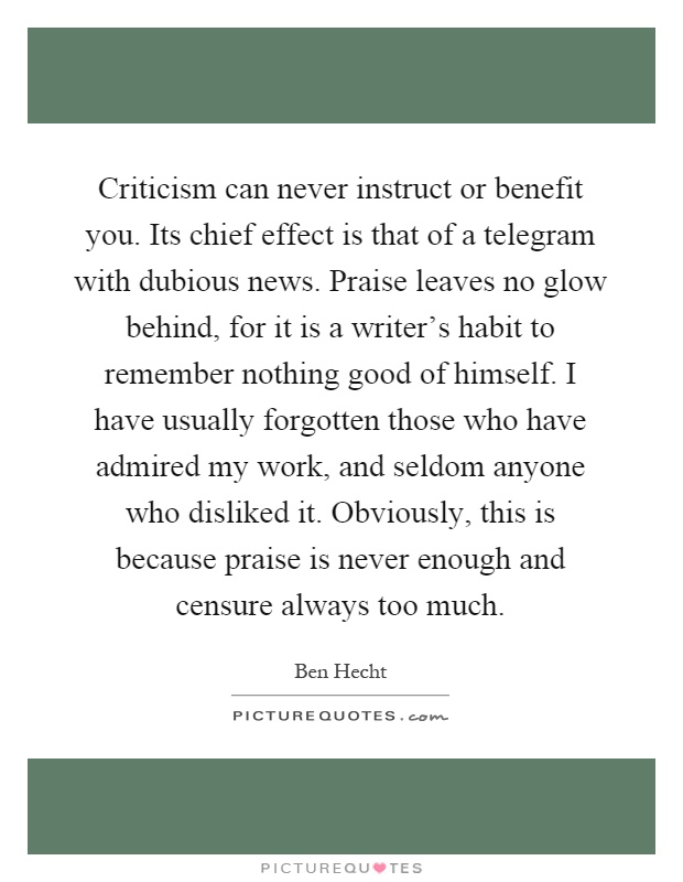 Criticism can never instruct or benefit you. Its chief effect is that of a telegram with dubious news. Praise leaves no glow behind, for it is a writer's habit to remember nothing good of himself. I have usually forgotten those who have admired my work, and seldom anyone who disliked it. Obviously, this is because praise is never enough and censure always too much Picture Quote #1