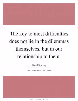 The key to most difficulties does not lie in the dilemmas themselves, but in our relationship to them Picture Quote #1