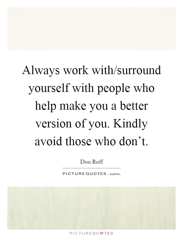 Always work with/surround yourself with people who help make you a better version of you. Kindly avoid those who don't Picture Quote #1