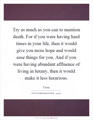 Try as much as you can to mention death. For if you were having hard times in your life, then it would give you more hope and would ease things for you. And if you were having abundant affluence of living in luxury, then it would make it less luxurious Picture Quote #1