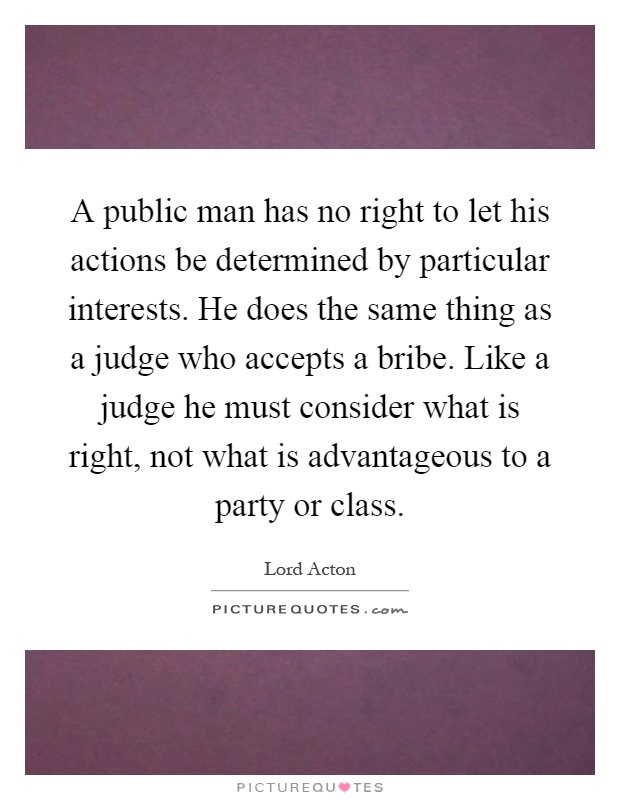 A public man has no right to let his actions be determined by particular interests. He does the same thing as a judge who accepts a bribe. Like a judge he must consider what is right, not what is advantageous to a party or class Picture Quote #1