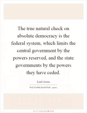 The true natural check on absolute democracy is the federal system, which limits the central government by the powers reserved, and the state governments by the powers they have ceded Picture Quote #1