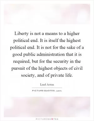 Liberty is not a means to a higher political end. It is itself the highest political end. It is not for the sake of a good public administration that it is required, but for the security in the pursuit of the highest objects of civil society, and of private life Picture Quote #1