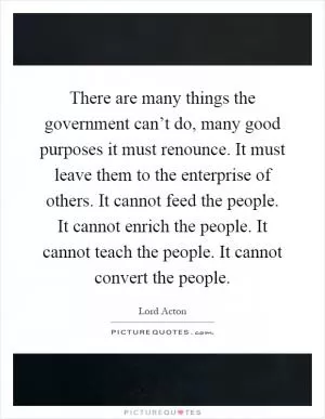 There are many things the government can’t do, many good purposes it must renounce. It must leave them to the enterprise of others. It cannot feed the people. It cannot enrich the people. It cannot teach the people. It cannot convert the people Picture Quote #1