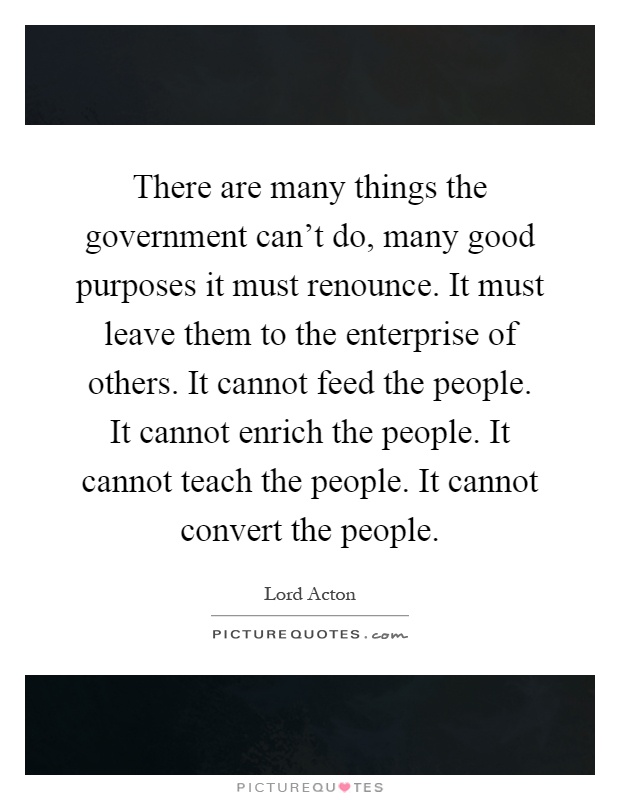 There are many things the government can't do, many good purposes it must renounce. It must leave them to the enterprise of others. It cannot feed the people. It cannot enrich the people. It cannot teach the people. It cannot convert the people Picture Quote #1