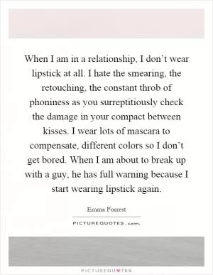 When I am in a relationship, I don’t wear lipstick at all. I hate the smearing, the retouching, the constant throb of phoniness as you surreptitiously check the damage in your compact between kisses. I wear lots of mascara to compensate, different colors so I don’t get bored. When I am about to break up with a guy, he has full warning because I start wearing lipstick again Picture Quote #1