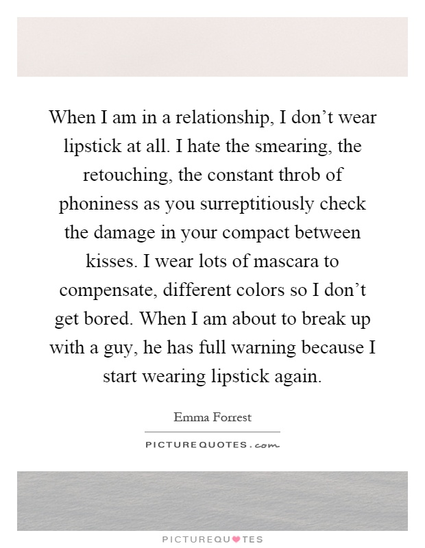 When I am in a relationship, I don't wear lipstick at all. I hate the smearing, the retouching, the constant throb of phoniness as you surreptitiously check the damage in your compact between kisses. I wear lots of mascara to compensate, different colors so I don't get bored. When I am about to break up with a guy, he has full warning because I start wearing lipstick again Picture Quote #1