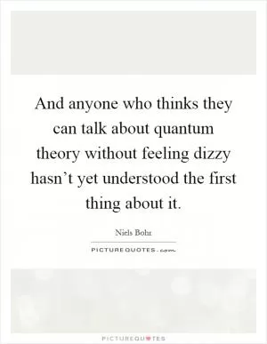 And anyone who thinks they can talk about quantum theory without feeling dizzy hasn’t yet understood the first thing about it Picture Quote #1