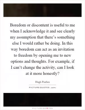Boredom or discontent is useful to me when I acknowledge it and see clearly my assumption that there’s something else I would rather be doing. In this way boredom can act as an invitation to freedom by opening me to new options and thoughts. For example, if I can’t change the activity, can I look at it more honestly? Picture Quote #1