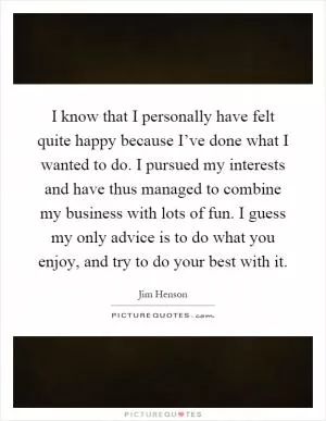 I know that I personally have felt quite happy because I’ve done what I wanted to do. I pursued my interests and have thus managed to combine my business with lots of fun. I guess my only advice is to do what you enjoy, and try to do your best with it Picture Quote #1