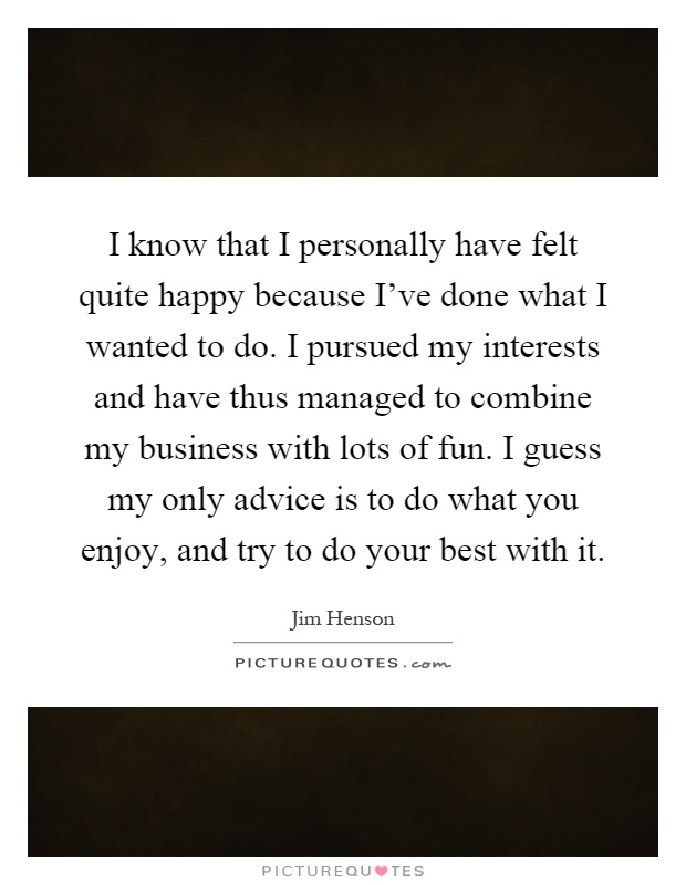 I know that I personally have felt quite happy because I've done what I wanted to do. I pursued my interests and have thus managed to combine my business with lots of fun. I guess my only advice is to do what you enjoy, and try to do your best with it Picture Quote #1