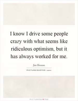 I know I drive some people crazy with what seems like ridiculous optimism, but it has always worked for me Picture Quote #1