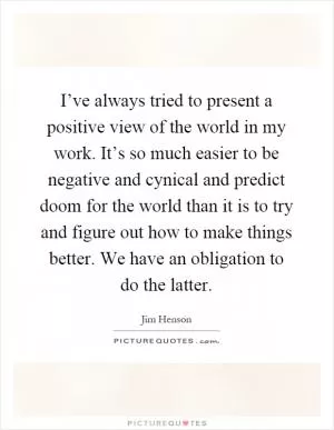 I’ve always tried to present a positive view of the world in my work. It’s so much easier to be negative and cynical and predict doom for the world than it is to try and figure out how to make things better. We have an obligation to do the latter Picture Quote #1