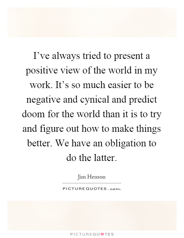 I've always tried to present a positive view of the world in my work. It's so much easier to be negative and cynical and predict doom for the world than it is to try and figure out how to make things better. We have an obligation to do the latter Picture Quote #1