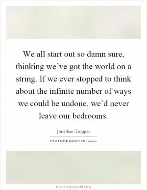We all start out so damn sure, thinking we’ve got the world on a string. If we ever stopped to think about the infinite number of ways we could be undone, we’d never leave our bedrooms Picture Quote #1