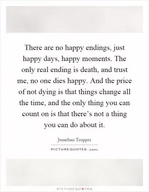 There are no happy endings, just happy days, happy moments. The only real ending is death, and trust me, no one dies happy. And the price of not dying is that things change all the time, and the only thing you can count on is that there’s not a thing you can do about it Picture Quote #1