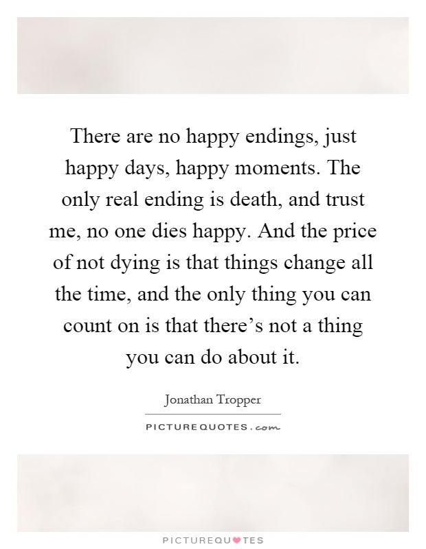 There are no happy endings, just happy days, happy moments. The only real ending is death, and trust me, no one dies happy. And the price of not dying is that things change all the time, and the only thing you can count on is that there's not a thing you can do about it Picture Quote #1