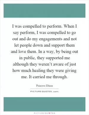 I was compelled to perform. When I say perform, I was compelled to go out and do my engagements and not let people down and support them and love them. In a way, by being out in public, they supported me although they weren’t aware of just how much healing they were giving me. It carried me through Picture Quote #1