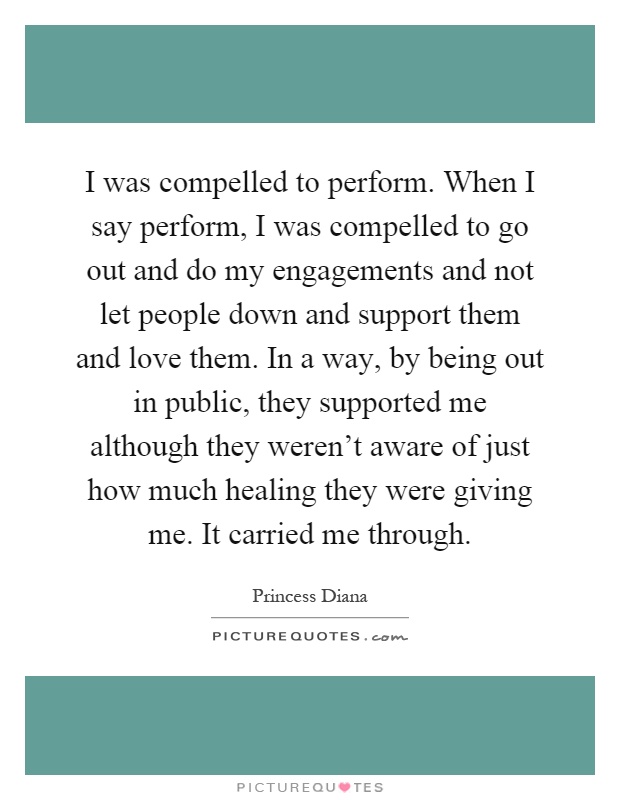 I was compelled to perform. When I say perform, I was compelled to go out and do my engagements and not let people down and support them and love them. In a way, by being out in public, they supported me although they weren't aware of just how much healing they were giving me. It carried me through Picture Quote #1