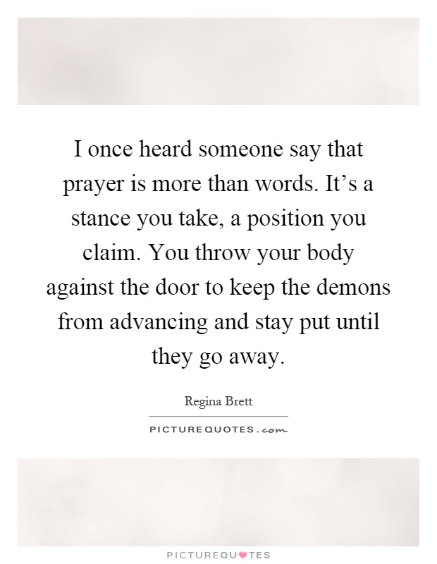 I once heard someone say that prayer is more than words. It's a stance you take, a position you claim. You throw your body against the door to keep the demons from advancing and stay put until they go away Picture Quote #1