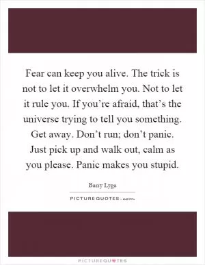 Fear can keep you alive. The trick is not to let it overwhelm you. Not to let it rule you. If you’re afraid, that’s the universe trying to tell you something. Get away. Don’t run; don’t panic. Just pick up and walk out, calm as you please. Panic makes you stupid Picture Quote #1