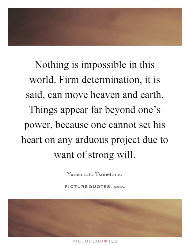 Nothing is impossible in this world. Firm determination, it is said, can move heaven and earth. Things appear far beyond one's power, because one cannot set his heart on any arduous project due to want of strong will Picture Quote #1