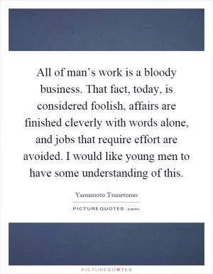 All of man’s work is a bloody business. That fact, today, is considered foolish, affairs are finished cleverly with words alone, and jobs that require effort are avoided. I would like young men to have some understanding of this Picture Quote #1