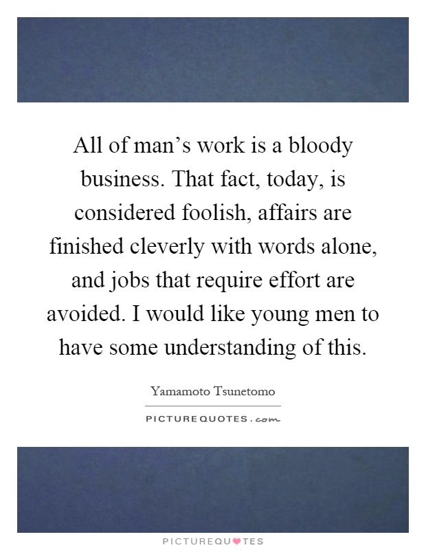All of man's work is a bloody business. That fact, today, is considered foolish, affairs are finished cleverly with words alone, and jobs that require effort are avoided. I would like young men to have some understanding of this Picture Quote #1