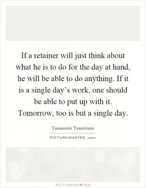 If a retainer will just think about what he is to do for the day at hand, he will be able to do anything. If it is a single day’s work, one should be able to put up with it. Tomorrow, too is but a single day Picture Quote #1