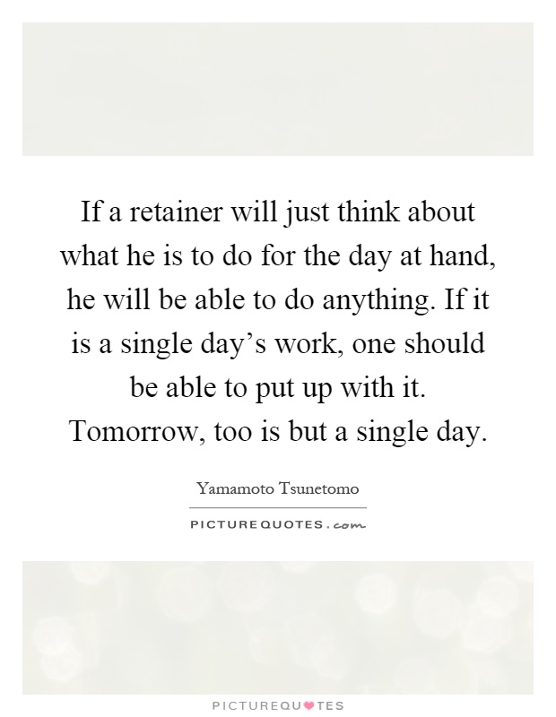 If a retainer will just think about what he is to do for the day at hand, he will be able to do anything. If it is a single day's work, one should be able to put up with it. Tomorrow, too is but a single day Picture Quote #1