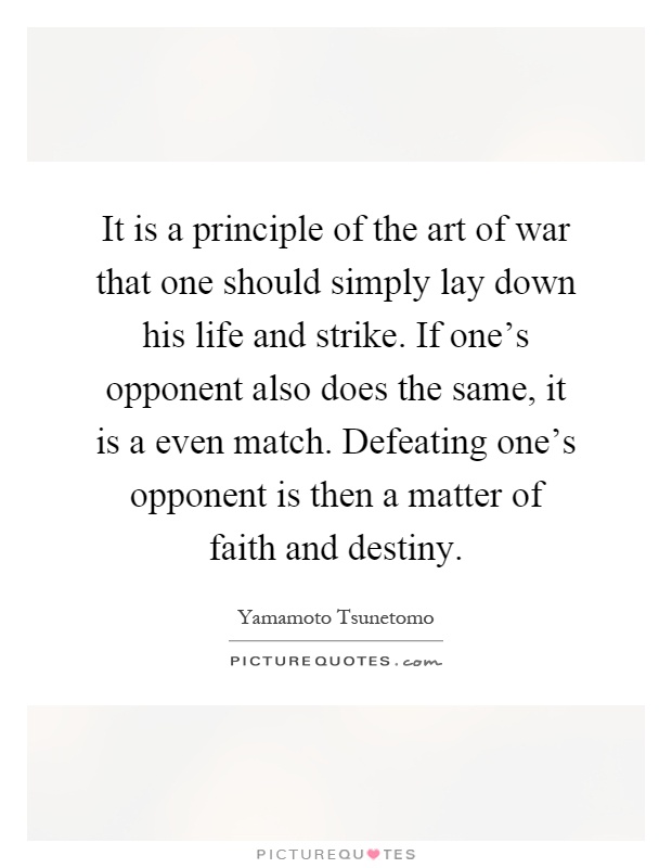 It is a principle of the art of war that one should simply lay down his life and strike. If one's opponent also does the same, it is a even match. Defeating one's opponent is then a matter of faith and destiny Picture Quote #1