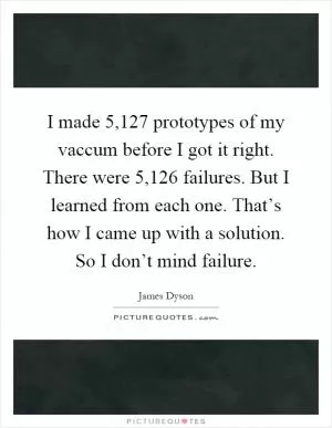 I made 5,127 prototypes of my vaccum before I got it right. There were 5,126 failures. But I learned from each one. That’s how I came up with a solution. So I don’t mind failure Picture Quote #1