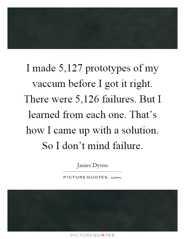 I made 5,127 prototypes of my vaccum before I got it right. There were 5,126 failures. But I learned from each one. That's how I came up with a solution. So I don't mind failure Picture Quote #1