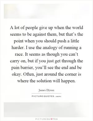 A lot of people give up when the world seems to be against them, but that’s the point when you should push a little harder. I use the analogy of running a race. It seems as though you can’t carry on, but if you just get through the pain barrier, you’ll see the end and be okay. Often, just around the corner is where the solution will happen Picture Quote #1
