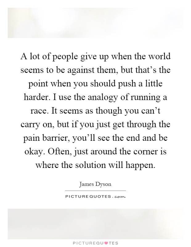 A lot of people give up when the world seems to be against them, but that's the point when you should push a little harder. I use the analogy of running a race. It seems as though you can't carry on, but if you just get through the pain barrier, you'll see the end and be okay. Often, just around the corner is where the solution will happen Picture Quote #1