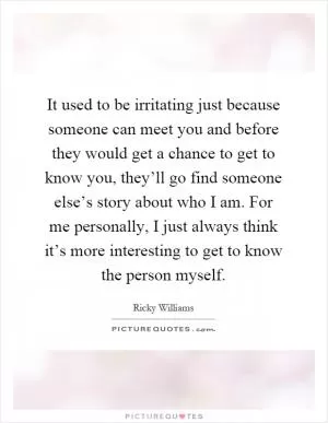 It used to be irritating just because someone can meet you and before they would get a chance to get to know you, they’ll go find someone else’s story about who I am. For me personally, I just always think it’s more interesting to get to know the person myself Picture Quote #1