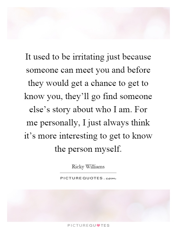 It used to be irritating just because someone can meet you and before they would get a chance to get to know you, they'll go find someone else's story about who I am. For me personally, I just always think it's more interesting to get to know the person myself Picture Quote #1