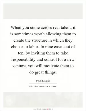 When you come across real talent, it is sometimes worth allowing them to create the structure in which they choose to labor. In nine cases out of ten, by inviting them to take responsibility and control for a new venture, you will motivate them to do great things Picture Quote #1