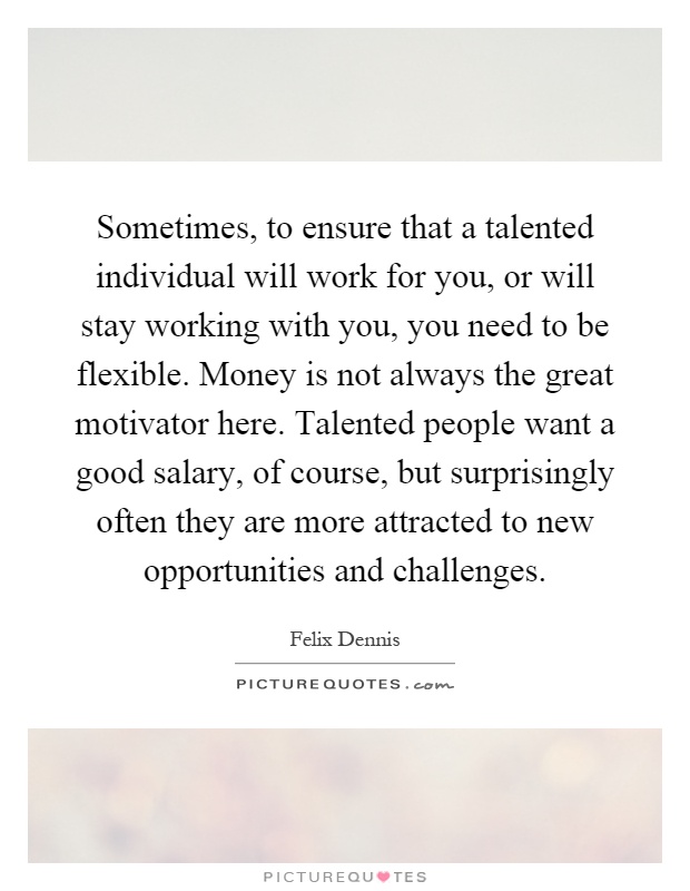 Sometimes, to ensure that a talented individual will work for you, or will stay working with you, you need to be flexible. Money is not always the great motivator here. Talented people want a good salary, of course, but surprisingly often they are more attracted to new opportunities and challenges Picture Quote #1