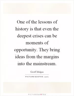 One of the lessons of history is that even the deepest crises can be moments of opportunity. They bring ideas from the margins into the mainstream Picture Quote #1