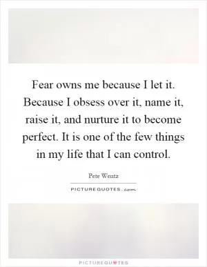 Fear owns me because I let it. Because I obsess over it, name it, raise it, and nurture it to become perfect. It is one of the few things in my life that I can control Picture Quote #1
