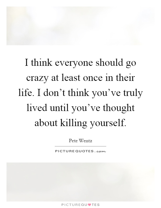 I think everyone should go crazy at least once in their life. I don't think you've truly lived until you've thought about killing yourself Picture Quote #1