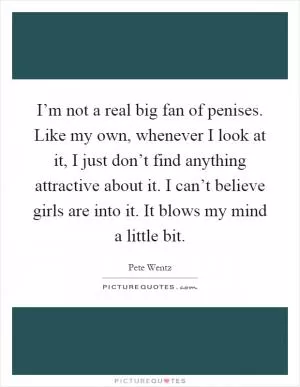 I’m not a real big fan of penises. Like my own, whenever I look at it, I just don’t find anything attractive about it. I can’t believe girls are into it. It blows my mind a little bit Picture Quote #1
