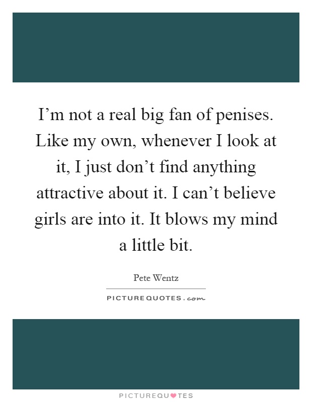 I'm not a real big fan of penises. Like my own, whenever I look at it, I just don't find anything attractive about it. I can't believe girls are into it. It blows my mind a little bit Picture Quote #1