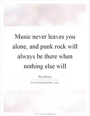 Music never leaves you alone, and punk rock will always be there when nothing else will Picture Quote #1