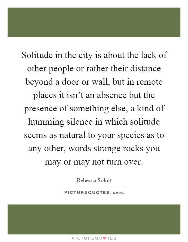 Solitude in the city is about the lack of other people or rather their distance beyond a door or wall, but in remote places it isn't an absence but the presence of something else, a kind of humming silence in which solitude seems as natural to your species as to any other, words strange rocks you may or may not turn over Picture Quote #1