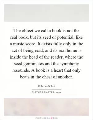 The object we call a book is not the real book, but its seed or potential, like a music score. It exists fully only in the act of being read; and its real home is inside the head of the reader, where the seed germinates and the symphony resounds. A book is a heart that only beats in the chest of another Picture Quote #1